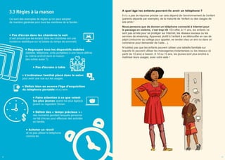 3.3 Règles à la maison
Ce sont des exemples de règles qu’on peut adopter
de manière générale pour tous les membres de la famille :
Pas d’écran dans les chambres la nuit
(il est prouvé que les écrans dans les chambres ont une
incidence statistique sur la baisse du temps de sommeil).
Regrouper tous les dispositifs mobiles
(tablette, téléphone, ordis portables) à une heure définie
au même endroit dans la maison
(les votres aussi ?).
Pas d’écrans à table
L’ordinateur familial placé dans le salon
pour avoir une vue sur les usages.
Définir bien en avance l’âge d’acquisition
du téléphone portable et s’y tenir.
Faire attention à ce que voient
les plus jeunes quand les plus âgé(e)s
jouent ou regardent l’écran.
Définir des « temps précieux » :
des moments pendant lesquels personne
ne fait d’écran pour effectuer des activités
en famille.
Acheter un réveil
et ne pas utiliser le téléphone
comme tel.
A quel âge les enfants peuvent-ils avoir un téléphone ?
Il n’y a pas de réponse précise car cela dépend de l’environnement de l’enfant
(parents séparés par exemple), de la maturité de l’enfant ou des usages de
ses amis !
Nous pensons que de donner un téléphone connecté à Internet pour
le passage en sixième, c’est trop tôt ! En effet, à 11 ans, les enfants ne
sont pas armés pour se protéger sur Internet, les réseaux sociaux ou les
services de streaming. Apprenez plutôt à l’enfant à se débrouiller en cas de
pépin (retourner au collège pour appeler, se rendre chez un ami ou dans un
commerce pour demander de l’aide…).
N’oubliez pas que les enfants peuvent utiliser une tablette familiale sur
laquelle ils peuvent utiliser les messageries instantanées ou les réseaux (à
partir de 13 ans) si besoin. A 14 ou 15 ans, les jeunes sont plus enclins à
maîtriser leurs usages, avec votre aide !
12 13
 