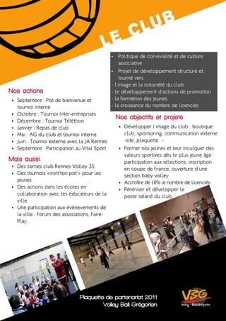L uB
                                                c
                                             Le
                                                 •	 Politique de convivialité et de culture
                                                     associative
                                                 •	 Projet de développement structuré et
                                                     tourné vers :
                                                 - l’image et la notoriété du club
Nos actions                                      - le développement d’actions de promotion
 •	 Septembre : Pot de bienvenue et              - la formation des jeunes
      tournoi interne                            - la croissance du nombre de licenciés
 •	   Octobre : Tournoi Inter-entreprises
 •	   Décembre : Tournoi Téléthon
                                                  Nos objectifs et projets
 •	   Janvier : Repas de club                       •	 Développer l’image du club : boutique
 •	   Mai : AG du club et tournoi interne              club, sponsoring, communication externe
 •	   Juin : Tournoi externe avec la JA Rennes         -site, plaquette...-
 •	   Septembre : Participation au Vital Sport      •	 Former nos jeunes et leur inculquer des
                                                       valeurs sportives dès le plus jeune âge :
Mais aussi. .                                          participation aux sélections, inscription
 •	 Des sorties club Rennes Volley 35
                                                       en coupe de France, ouverture d’une
 •	 Des tournois «invit’ton pot’» pour les
                                                       section baby volley
    jeunes                                          •	 Accroître de 10% le nombre de licenciés
 •	 Des actions dans les écoles en
                                                    •	 Péréniser et développer le
    collaboration avec les éducateurs de la            poste salarié du club
    ville
 •	 Une participation aux événevements de
    la ville : Forum des assosiations, Faire-
    Play...




                                 Plaquette de partenariat 2011
                                          Volley Ball Grégorien
 