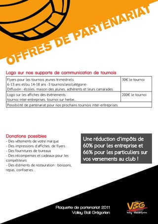 ri At
                                                           te nA
              Ar
          d ep
       es
    fr
 Of
Logo sur nos supports de communication de tournois
Flyers pour les tournois jeunes trimestriels                               30€ le tournoi
6-13 ans et/ou 14-18 ans -3 tournois/ans/catégorie-
Diffusion : écoles, maison des jeunes, adhérents et leurs camarades
Logo sur les affiches des événements :                                     200€ le tournoi
tournoi inter-entreprises, tournoi sur herbe...
Possibilité de partenariat pour nos prochains tournois inter-entreprises




Donations possibles
- Des vêtements de votre marque                  Une réduction d’impôts de
- Des impressions d’affiches, de flyers…         60% pour les entreprise et
- Des fournitures de bureaux
                                                 66% pour les particuliers sur
- Des récompenses et cadeaux pour les
compétiteurs                                     vos versements au club !
- Des éléments de restauration : boissons,
repas, confiseries...




                               Plaquette de partenariat 2011
                                        Volley Ball Grégorien
 