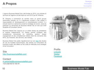 Stratégie
A Propos                                                                                          Innovation
                                                                                                 Conception



L’agence Business Model Fab a été fondée en 2010. Les activités et
services de l’agence ont été repris en avril 2012 par M. Arbache.

M. Arbache a commencé sa carrière dans un grand groupe
automobile français où il a rapidement accédé à des postes à
responsabilité en développement et industrialisation produit. Il a
ensuite rejoint un cabinet de conseil en stratégie de renom, avant de
participer au lancement de Business Model Fab en tant que Chef
Analyste et Consultant Senior.

Business Model Fab s’appuie sur un solide réseau de prestataires
et experts indépendants. Ce réseau permet d’intégrer des
compétences transverses en marketing, gestion, design
management et des compétences métiers dans les domaines des
NTIC, de l’industrie, des services, des medias.

Business Model Fab publie régulièrement sur son blog des études
de cas de modèles économiques, des articles sur l’innovation de
business model, des billets sur les outils et méthodes de la stratégie
et de l’innovation.

                                                                         Profils
Site                                                                     LinkedIn
http://businessmodelfab.com/                                             Viadeo
                                                                         Facebook
Contact
m.arbache@businessmodelfab.com
+33 (0)6 60 61 60 91

10                                                                                  Business Model Fab
 
