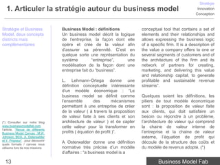 Stratégie
   1. Articuler la stratégie autour du business model                                                         Innovation
                                                                                                             Conception



Stratégie et Business               Business Model : définitions              conceptual tool that contains a set of
Model, deux concepts                Un business model décrit la logique       elements and their relationships and
distincts mais                      de l’entreprise, la façon dont elle       allows expressing the business logic
complémentaires                     opère et crée de la valeur afin           of a specific firm. It is a description of
                                    d’assurer sa pérennité. C’est en          the value a company offers to one or
                                    quelque sorte une représentation du       several segments of customers and of
                                    système          “entreprise”,  une       the architecture of the firm and its
                                    modélisation de la façon dont une         network of partners for creating,
                                    entreprise fait du “business”.            marketing, and delivering this value
                                                                              and relationship capital, to generate
                                    L. Lehmann-Ortega donne une               profitable and sustainable revenue
                                    définition conceptuelle intéressante      streams”.
                                    d’un modèle économique : “Le
                                    business model se définit comme           Quelques soient les définitions, les
                                    l’ensemble        des       mécanismes    piliers de tout modèle économique
                                    permettant à une entreprise de créer      sont : la proposition de valeur faite
                                    de la valeur ( à travers la proposition   aux clients, qui doit satisfaire un
                                    de valeur faite à ses clients et son      besoin ou répondre à un problème,
(*) Consulter sur notre blog        architecture de valeur ) et de capter     l’architecture de valeur qui comprend
www.businessmodelfab.com            cette valeur pour la transformer en       la chaine de valeur interne de
l’article, “Revue de différents
Business Model Canvas : M.W.        profits ( équation de profit )”.          l’entreprise et la chaine de valeur
Johnson, BCG, A. Osterwalder                                                  externe, l’équation de profit qui
et Y. Prigneur” , pour découvirir
quels formats / canvas nous
                                    A Osterwalder donne une définition        découle de la structure des coûts et
utilisons lors de nos missions      normative très précise d’un modèle        du modèle de revenus adopté. (*)
                                    d’affaires : “a business model is a

  13                                                                                   Business Model Fab
 