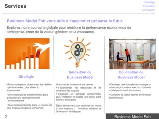 Stratégie
Services                                                                                                                  Innovation
                                                                                                                         Conception



Business Model Fab vous aide à imaginer et préparer le futur
Explorez notre approche globale pour améliorer la performance économique de
l’entreprise, créer de la valeur, générer de la croissance.




                                                       Innovation de                              Conception de
           Stratégie                                  Business Model                              Business Model
• Une stratégie en phase avec les réalités   Une voie de croissance qui permet :          • Déployer une nouvelle technologie ou
opérationnelles, plus aisée à                • d’économiser les ressources et de          un concept novateur avec un business
implémenter                                  minimiser les risques                        model performant et innovant
• Une stratégie de transformation pour       • d’acquérir un avantage concurrentiel       • Convertir la valeur latente en revenus
s’adapter aux changements de                 plus profitable et durable que toute autre   économiques
l’environnement                              forme d’innovation

• Une stratégie flexible dans un monde de    Deux démarches pour répondre au mieux
plus en plus complexe et incertain           à vos besoins : l’imitation créative et
                                             l’innovation stratégique

2                                                                                              Business Model Fab
 