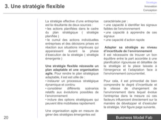 Stratégie
3. Une stratégie flexible                                                                  Innovation
                                                                                          Conception



                La stratégie effective d’une entreprise      caractérisée par :
                est la résultante de deux sources :          • une capacité à identifier les signaux
                • les actions planifiées dans le cadre       faibles de l’environnement
                du plan stratégique ( stratégie              • une capacité à apprendre de ces
                planifiée )                                  signaux
                • le cumul des actions individuelles         • une capacité d’action rapide
                entreprises et des décisions prises en
                réaction aux situations imprévues qui         Adapter sa stratégie au niveau
                apparaissent      durant   la    phase       d’incertitude de l’environnement
                d’éxecution de la stratégie ( stratégie      Il est nécessaire de trouver un bon
                émergente )                                  équilibre entre la part accordée à une
                                                             planification rigoureuse et détaillée de
                Une stratégie flexible nécessite un          la stratégie et la place laissée à
                plan adaptable et une organisation           l’émergence et l’adaptation face à
                agile. Pour rendre le plan stratégique       l’environnement concurrentiel.
                adaptable, il est est utile de :
                • instaurer un processus stratégique         Pour cela, il est primordial de bien
                dynamique et continu                         comprendre le degré d’incertitude et
                • considérer     différents      scénarios   la vitesse de changement de
                relatifs aux évolutions possibles de         l’environnement dans lequel évolue
                l’environnement                              l’entreprise dans la mesure où ces
                • inclure des options stratégiques qui       facteurs influencent directement sur la
                peuvent être mobilisées rapidement           manière de développer et d’exécuter
                                                             la stratégie. Voir figure page suivante.
                Une organisation agile en mesure de
                gérer des stratégies émergentes est
20                                                                    Business Model Fab
 