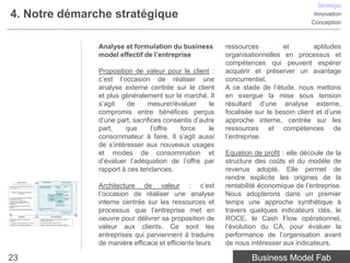 Stratégie
 4. Notre démarche stratégique                                                                                                                                                                                Innovation
                                                                                                                                                                                                             Conception



                                                                                                                                     Analyse et formulation du business         ressources         et         aptitudes
                                                                                                                                     model effectif de l’entreprise             organisationnelles en processus et
                                                                                                                                                                                compétences qui peuvent espérer
                                                                                                                                     Proposition de valeur pour le client :     acquérir et préserver un avantage
                                                                                                                                     c’est l’occasion de réaliser une           concurrentiel.
                                                                                                                                     analyse externe centrée sur le client      A ce stade de l’étude, nous mettons
                                                                                                                                     et plus généralement sur le marché. Il     en exergue la mise sous tension
                                                                                                                                     s’agit    de     mesurer/évaluer      le   résultant d’une analyse externe,
                                                                                                                                     compromis entre bénéfices perçus           focalisée sur le besoin client et d’une
                                                                                                                                     d’une part, sacrifices consentis d’autre   approche interne, centrée sur les
                                                                                                                                     part,    que       l’offre  force     le   ressources et compétences de
                                                                                                                                     consommateur à faire. Il s’agit aussi      l’entreprise.
                                                                                                                                     de s’intéresser aux nouveaux usages
                                                                                                                                     et modes de consommation et                Equation de profit : elle découle de la
                                                                                                                                     d’évaluer l’adéquation de l’offre par      structure des coûts et du modèle de
                                                                                                                                     rapport à ces tendances.                   revenus adopté. Elle permet de
                                                                                                                                                                                rendre explicite les origines de la
                                                                                                                                     Architecture de valeur : c’est             rentabilité économique de l’entreprise.
                 Analyse externe                           Analyse interne                          Analyse externe
      centrée sur l’environnement et la concurrence                                             centrée sur le client et le marché


• Quelles sont les grandes tendances du macro-        Humaines, technologiques,          Besoin /              Offre
                                                      partenariats, marque, etc.         Problème
environnement ?




                                                                                                                                     l’occasion de réaliser une analyse         Nous adopterons dans un premier
                                                                                                               Canaux
     Facteurs conditionnant la rentabilité de
                   l’industrie                                                           Proposition
                                                                           Ressources     de valeur            Segments
                                                                              clés
• Concurrents, Entrants potentiels et Substituts,
                                                                           Processus                           Modèle de
Fournisseurs et Acheteurs


                                                                                                                                     interne centrée sur les ressources et      temps une approche synthétique à
                                                                                                               revenu
                                                                              clés         Equation
• Quels sont les comportements et
                                                                                           de profit
positionnements des différents Groupes
stratégiques ?
                                                                                         Structure des coûts
• Quelle est l’offre et le business model de




                                                                                                                                     processus que l’entreprise met en
référence ?



                                                                                                                                                                                travers quelques indicateurs clés, le
                                                      R&D, fabrication, marketing, RH,
• Quels sont les business models émergents ?          IT, etc.

                                                                                                 La rentabilité économique
                                                                                                       de l’entreprise




l’entreprise ?
                     Diagnostic

• Quelle est la position concurrentielle de

• L’entreprise a-t-elle un avantage concurrentiel ?
                                                                                Recommandations

                                                      • Quelles recommandations pour construire ou renforcer
                                                      l’avantage concurrentiel ?
                                                      • Quel est le potentiel de création de valeur ?
                                                                                                                                     oeuvre pour délivrer sa proposition de     ROCE, le Cash Flow opérationnel,
• Quelle est la vision, l’intention stratégique ?     • Quelles recommandations pour développer l’entreprise ?

                                                                                                                                     valeur aux clients. Ce sont les            l’évolution du CA, pour évaluer la
                                                                                                                                     entreprises qui parviennent à traduire     performance de l’organisation avant
                                                                                                                                     de manière efficace et efficiente leurs    de nous intéresser aux indicateurs,

23                                                                                                                                                                                      Business Model Fab
 