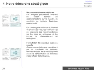 Stratégie
 4. Notre démarche stratégique                                                                                                                                                                Innovation
                                                                                                                                                                                             Conception



                                                                                                                                     Recommandations stratégiques
                 Analyse externe
      centrée sur l’environnement et la concurrence


• Quelles sont les grandes tendances du macro-
                                                           Analyse interne


                                                      Humaines, technologiques,
                                                                                                    Analyse externe
                                                                                                centrée sur le client et le marché

                                                                                         Besoin /              Offre
                                                                                                                                     Les analyses précédentes amènent
                                                                                                                                     un       certain   nombre       de
                                                      partenariats, marque, etc.         Problème
environnement ?


                                                                                                               Canaux
     Facteurs conditionnant la rentabilité de
                   l’industrie                                                           Proposition
                                                                           Ressources     de valeur            Segments


• Concurrents, Entrants potentiels et Substituts,
Fournisseurs et Acheteurs
• Quels sont les comportements et
                                                                              clés
                                                                           Processus
                                                                              clés         Equation
                                                                                           de profit
                                                                                                               Modèle de
                                                                                                               revenu                recommandations sur la manière de
                                                                                                                                     construire ou renforcer l’avantage
positionnements des différents Groupes
stratégiques ?
                                                                                         Structure des coûts
• Quelle est l’offre et le business model de
référence ?
                                                      R&D, fabrication, marketing, RH,
• Quels sont les business models émergents ?          IT, etc.




                                                                                                                                     concurrentiel.
                                                                                                 La rentabilité économique
                                                                                                       de l’entreprise


                     Diagnostic                                                 Recommandations

• Quelle est la position concurrentielle de           • Quelles recommandations pour construire ou renforcer
l’entreprise ?                                        l’avantage concurrentiel ?
• L’entreprise a-t-elle un avantage concurrentiel ?   • Quel est le potentiel de création de valeur ?
• Quelle est la vision, l’intention stratégique ?     • Quelles recommandations pour développer l’entreprise ?




                                                                                                                                     On s’interrogera aussi sur le potentiel
                                                                                                                                     de création de valeur de l’entreprise et
                                                                                                                                     on proposera des recommandations
                                                                                                                                     sur les voies de croissance et les
                                                                                                                                     modes       de   développement       de
                                                                                                                                     l’entreprise.

                                                                                                                                     Formulation de nouveaux business
                                                                                                                                     models
                 Analyse externe                           Analyse interne                          Analyse externe
                                                                                                                                     Ces recommandations se concrétisent
      centrée sur l’environnement et la concurrence


• Quelles sont les grandes tendances du macro-
environnement ?
                                                      Humaines, technologiques,
                                                      partenariats, marque, etc.
                                                                                                centrée sur le client et le marché

                                                                                         Besoin /
                                                                                         Problème
                                                                                                               Offre
                                                                                                                                     par la formulation de nouveaux
                                                                                                                                     business models issus de l’adaptation
                                                                                                               Canaux
     Facteurs conditionnant la rentabilité de
                   l’industrie                                                           Proposition
                                                                           Ressources     de valeur            Segments
                                                                              clés
• Concurrents, Entrants potentiels et Substituts,
                                                                           Processus                           Modèle de
Fournisseurs et Acheteurs


                                                                                                                                     ou de la transformation du business
                                                                                                               revenu
                                                                              clés         Equation
• Quels sont les comportements et
                                                                                           de profit
positionnements des différents Groupes
stratégiques ?
                                                                                         Structure des coûts
• Quelle est l’offre et le business model de




                                                                                                                                     model effectif de l’entreprise.
référence ?
                                                      R&D, fabrication, marketing, RH,
• Quels sont les business models émergents ?          IT, etc.

                                                                                                 La rentabilité économique
                                                                                                       de l’entreprise


                     Diagnostic                                                 Recommandations

• Quelle est la position concurrentielle de           • Quelles recommandations pour construire ou renforcer
l’entreprise ?                                        l’avantage concurrentiel ?
• L’entreprise a-t-elle un avantage concurrentiel ?   • Quel est le potentiel de création de valeur ?
• Quelle est la vision, l’intention stratégique ?     • Quelles recommandations pour développer l’entreprise ?




26                                                                                                                                                                              Business Model Fab
 