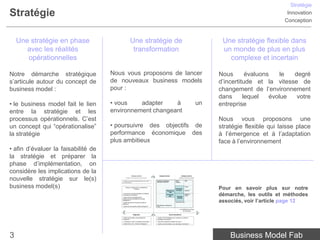 Stratégie
Stratégie                                                                                                                                                                                                    Innovation
                                                                                                                                                                                                            Conception


    Une stratégie en phase                              Une stratégie de                                                                                                            Une stratégie flexible dans
       avec les réalités                                 transformation                                                                                                             un monde de plus en plus
       opérationnelles                                                                                                                                                                complexe et incertain

Notre démarche stratégique           Nous vous proposons de lancer                                                                                                                 Nous       évaluons    le degré
s’articule autour du concept de      de nouveaux business models                                                                                                                   d’incertitude et la vitesse de
business model :                     pour :                                                                                                                                        changement de l’environnement
                                                                                                                                                                                   dans      lequel   évolue  votre
• le business model fait le lien     • vous    adapter    à                                                                                                                   un   entreprise
entre la stratégie et les            environnement changeant
processus opérationnels. C’est                                                                                                                                                     Nous vous proposons une
un concept qui “opérationalise”      • poursuivre des objectifs de                                                                                                                 stratégie flexible qui laisse place
la stratégie                         performance économique des                                                                                                                    à l’émergence et à l’adaptation
                                     plus ambitieux                                                                                                                                face à l’environnement
• afin d’évaluer la faisabilité de
la stratégie et préparer la
phase d’implémentation, on
considère les implications de la
                                                          Analyse externe                           Analyse interne                          Analyse externe


nouvelle stratégie sur le(s)                   centrée sur l’environnement et la concurrence


                                         • Quelles sont les grandes tendances du macro-
                                         environnement ?
                                                                                               Humaines, technologiques,
                                                                                               partenariats, marque, etc.
                                                                                                                                         centrée sur le client et le marché

                                                                                                                                  Besoin /
                                                                                                                                  Problème
                                                                                                                                                        Offre




business model(s)                             Facteurs conditionnant la rentabilité de
                                                            l’industrie
                                                                                                                    Ressources
                                                                                                                                  Proposition
                                                                                                                                   de valeur
                                                                                                                                                        Canaux


                                                                                                                                                        Segments
                                                                                                                                                                                   Pour en savoir plus sur notre
                                                                                                                       clés
                                         • Concurrents, Entrants potentiels et Substituts,
                                         Fournisseurs et Acheteurs
                                         • Quels sont les comportements et
                                                                                                                    Processus
                                                                                                                       clés         Equation
                                                                                                                                    de profit
                                                                                                                                                        Modèle de
                                                                                                                                                        revenu                     démarche, les outils et méthodes
                                                                                                                                                                                   associés, voir l’article page 12
                                         positionnements des différents Groupes
                                         stratégiques ?
                                                                                                                                  Structure des coûts
                                         • Quelle est l’offre et le business model de
                                         référence ?
                                                                                               R&D, fabrication, marketing, RH,
                                         • Quels sont les business models émergents ?          IT, etc.

                                                                                                                                          La rentabilité économique
                                                                                                                                                de l’entreprise


                                                              Diagnostic                                                 Recommandations

                                         • Quelle est la position concurrentielle de           • Quelles recommandations pour construire ou renforcer
                                         l’entreprise ?                                        l’avantage concurrentiel ?
                                         • L’entreprise a-t-elle un avantage concurrentiel ?   • Quel est le potentiel de création de valeur ?
                                         • Quelle est la vision, l’intention stratégique ?     • Quelles recommandations pour développer l’entreprise ?




3                                                                                                                                                                                      Business Model Fab
 