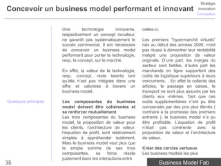 Stratégie
Concevoir un business model performant et innovant                                            Innovation
                                                                                             Conception



                     Une        technologie       innovante,    celles-ci.
                     respectivement un concept novateur,
                     ne garantit pas systématiquement le        Les premiers ”hypermarché virtuels”
                     succès commercial. Il est nécessaire       nés au début des années 2000, n’ont
                     de concevoir un business model             pas réussi à démontrer leur rentabilité
                     performant pour porter la technologie,     malgré une proposition de valeur
                     resp. le concept, sur le marché.           originale. D’une part, les marges du
                                                                secteur sont faibles, d’autre part les
                     En effet, la valeur de la technologie,     marchands en ligne supportent des
                     resp. concept, reste latente tant          coûts de logistique supérieurs à leurs
                     qu’elle n’est pas intégrée dans une        concurrents. . En effet la collecte des
                     offre et valorisée à travers un            articles, le passage en caisse, le
                     business model.                            transport ne sont plus assurés par les
                                                                clients eux -mêmes. Tant que ces
Quelques principes   Les composantes du business                coûts supplémentaires n’ont pu être
                     model doivent être cohérentes et           compensés par des prix plus élevés (
                     se renforcer mutuellement                  contraire à la promesse des premiers
                     Les trois composantes du business          entrants ), le business model n’a pu
                     model, la proposition de valeur pour       être profitable. L’équation de profit
                     les clients, l’architecture de valeur,     n’était pas cohérente avec la
                     l’équation de profit, sont relativement    proposition de valeur et l’architecture
                     simples à appréhender isolément.           de valeur.
                     Mais le business model vaut plus que
                     la simple somme de ses trois               Créer des cercles vertueux
                     composantes,      sa     force    réside   Les business models les plus
                     justement dans les interactions entre
35                                                                       Business Model Fab
 
