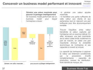 Stratégie
Concevoir un business model performant et innovant                                 Innovation
                                                                                  Conception



              Générer une valeur maximale pour       • à générer une valeur ajoutée
              pouvoir la partager intelligemment     maximale
              Un business model performant est un    • à transférer une partie suffisante de
              business      model     pour  lequel   cette valeur aux clients et aux
              l’entreprise a réussi :                partenaires tout en retenant une part
                                                     suffisante pour être économiquement
                                                     rentable

                                                     Trouver l’équilibre entre valeur
                                                     transférée et valeur capturée par
                                                     l’entreprise est un exercice délicat. En
                                                     effet, accaparer une part importante
                                                     de la valeur créée limite inutilement la
                                                     part de marché, en céder une part
                                                     importante diminue la rentabilité
                                                     économique de l’entreprise et ses
                                                     capacités à investir et innover.

                                                     La capacité de l’entreprise à capturer
                                                     la valeur est fortement conditionnée
                                                     par      la      possession    d’actifs
                                                     complémentaires : capacités de
                                                     production, canaux de distribution,
                                                     forte identité de marque, etc.


37                                                            Business Model Fab
 