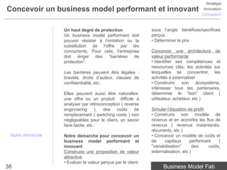 Stratégie
Concevoir un business model performant et innovant                                      Innovation
                                                                                       Conception



                  Un haut degré de protection                sous l’angle bénéfices/sacrifices
                  Un business model performant doit          perçus
                  pouvoir résister à l’imitation ou la       • Déterminer le prix
                  substitution de l’offre par les
                  concurrents. Pour cela, l’entreprise       Concevoir une architecture de
                  doit ériger des “barrières de              valeur performante
                  protection”.                               • Identifier ses compétences et
                                                             ressources clés, les activités sur
                  Les barrières peuvent être légales :       lesquelles se concentrer, les
                  brevets, droits d’auteur, clauses de       activités à externaliser
                  confidentialité, etc.                      • Construire     son     écosystème,
                                                             intéresser tous les partenaires,
                  Elles peuvent aussi être naturelles:       déterminer le “bon” client (
                  une offre ou un produit difficile à        utilisateur, acheteur, etc )
                  analyser par rétroconception ( reverse
                  enginnering       ), des   coûts    de     Simuler l’équation de profit
                  remplacement ( switching costs ) non       • Construire son modèle de
                  négligeables pour le client, un savoir     revenus et en accroître les flux de
                  faire tacite, etc.                         revenus ( revenus instantanés,
                                                             récurrents, etc )
 Notre démarche   Notre démarche pour concevoir un           • Concevoir un modèle de coûts et
                  business model performant et               de     capitaux      performant    (
                  innovant                                   ”variabilisation”      des    coûts,
                  Construire une proposition de valeur       externalisation, etc )
                  attractive
                  • Evaluer la valeur perçue par le client
38                                                                 Business Model Fab
 