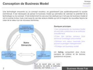 Stratégie
 Conception de Business Model                                                                                    Innovation
                                                                                                                Conception


 Une technologie innovante ou un concept novateur, ne garantissent pas systématiquement le succès
 commercial. Il est nécessaire de penser le business model qui permettra de valoriser le potentiel de la
 technologie ou du concept. C’est évidemment le cas pour les startups qui n’ont pas de business model et
 ont à inventer le leur mais c’est aussi le cas des acteurs établis qui ont à imaginer de nouvelles façons de
 créer de la valeur sur de nouveaux territoires.


                            Construire une                                  Quelques principes
                         proposition de valeur                              • Les composantes du business model
                              attractive
                                                                            doivent être cohérentes et se renforcer
                                                                            mutuellement
                                                                            • Créer des cercles vertueux pour
                                                                            renforcer l’avantage concurrentiel
                                                                            • Générer une valeur maximale pour
                             Notre                                          pouvoir la partager intelligemment
                           Démarche
                                                                            • Protéger son business model


                                                                            Un listing comportant plus d’une
    Concevoir une
architecture de valeur                                     Simuler          centaine de critères et de bonnes
     performante                                     l’équation de profit   questions à se poser.



                                                 Pour en savoir plus sur notre
                                                 démarche, les outils et méthodes
                                                 associés, voir l’article page 34
 7                                                                                          Business Model Fab
 