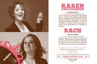 26 27
KARENCHATAIGNER
Changez pas trop !
Avec Karen Chataîgner · Mise en scène Jovany
C’est le nouveau one woman show d’une femme
qui ose : totalement décomplexant, absurdement
drôle et assurément sincère ! Bref c’est de la folie
remplie de tendresse. Karen balance sur les sujets
sensibles avec poigne et délicatesse : son sens de
l’orientation, nos peurs, les gens qui puent, son
enfance, son homosexualité et ses fantasmes les
plus fous...
RACHRach sans additifs
Avec Rach · Mise en scène Wilfried Laporal
« Celui qui sait rire de lui-même n’a pas fini de
s’amuser ». Telle pourrait être la devise de Rach qui
ne s’amuse pas tant que lorsqu’elle se moque de
ses propres travers. Et elle nous le prouvera dans
son premier one woman show « Rach sans additifs ».
Ne manquez pas cette soirée 100% humour au féminin !
2h00 avec entracte · Placement Libre · Dès 12 ans
Tarif B : 11€ - 9€
www.karen-chataigner.com
Samedi 20 fevrier • 20h30
HUMOUR
©YannisNivault©PaolaGuigo
 
