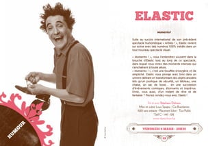 28 29
ELASTIC
Momento !
Suite au succès international de son précédent
spectacle humoristique « Artisto ! », Elastic revient
sur scène avec des numéros 100% inédits dans un
tout nouveau spectacle visuel.
« Momento ! », vous l’entendrez souvent dans la
bouche d’Elastic tout au long de ce spectacle,
dans lequel vous vivrez des moments intenses qui
s’enchaînent à toute allure.
« Momento ! », c’est une bouffée d’oxygène et de
simplicité. Elastic vous plonge avec brio dans un
univers délirant en transformant des objets anodins
tels qu’un portique de sécurité, un tableau, une
chaise, un sac de boxe… en une succession
d’événements comiques, étonnants et imprévus.
Envie, vous aussi, d’un instant de rêve et de
fantaisie ? Prenez rendez-vous avec Elastic !
De et avec Stéphane Delvaux
Mise en scène Louis Spagna · Cie Rireolarmes
1h20 sans entracte · Placement Libre · Tout Public
Tarif C : 14€ - 12€
www.elasticshow.be
vendredi 4 mars • 20h30
HUMOUR
©YvesDethier
 