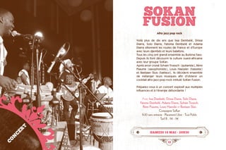 40 41
SOKAN
FUSION
Afro jazz pop rock
Voilà plus de dix ans que Issa Dembelé, Drissa
Diarra, Solo Diarra, Fatoma Dembelé et Adama
Diarra sillonnent les routes de France et d’Europe
avec leurs djembés et leurs balafons.
Tous les cinq ont grandi ensemble au Burkina Faso.
Depuis ils font découvrir la culture ouest-africaine
avec leur groupe SoKan.
Après avoir croisé Sylvain Troesch  (guitariste), Rémi
Psaume (saxophoniste), Louis Haessler (bassiste)
et Bastiaan Sluis (batteur), ils décident ensemble  
de mélanger leurs musiques afin d’obtenir un	
cocktail afro-jazz-pop-rock intitulé SoKan Fusion.
Préparez-vous à un concert explosif aux multiples
influences et à l’énergie débordante !
Avec Issa Dembelé, Drissa Diarra, Solo Diarra,
Fatoma Dembelé, Adama Diarra, Sylvain Troesch,
Rémi Psaume, Louis Haessler et Bastiaan Sluis
Compagnie SoKan
1h30 sans entracte · Placement Libre · Tout Public
Tarif B : 11€ - 9€
samedi 14 mai • 20h30
CONCERT
©SoKan
 
