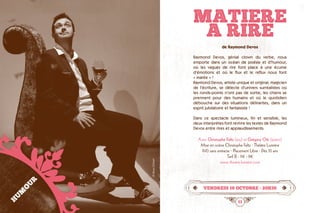 10 11
MATIERE
A RIRE
vendredi 16 octobre • 20h30
de Raymond Devos
Raymond Devos, génial clown du verbe, nous
emporte dans un océan de poésie et d’humour,
où les vagues de rire font place à une écume
d’émotions et où le flux et le reflux nous font	
« marée » !
Raymond Devos, artiste unique et original, magicien
de l’écriture, se délecte d’univers surréalistes où
les ronds-points n’ont pas de sortie, les chiens se
prennent pour des humains et où le quotidien
débouche sur des situations délirantes, dans un
esprit jubilatoire et fantaisiste !
Dans ce spectacle lumineux, fin et sensible, les
deux interprètes font revivre les textes de Raymond
Devos entre rires et applaudissements.
Avec Christophe Feltz (jeu) et Grégory Ott (piano)
Mise en scène Christophe Feltz · Théâtre Lumière
1h10 sans entracte · Placement Libre · Dès 10 ans
Tarif B : 11€ - 9€
www.theatre-lumiere.com
HUMOUR
©RaoulGilibert
 