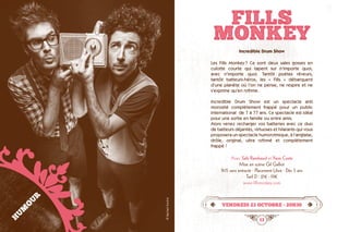 12 13
FILLS
MONKEY
vendredi 23 octobre • 20h30
Incredible Drum Show
Les Fills Monkey ? Ce sont deux sales gosses en
culotte courte qui tapent sur n’importe quoi,
avec n’importe quoi. Tantôt poètes rêveurs,
tantôt batteurs-héros, les « Fills » débarquent
d’une planète où l’on ne pense, ne respire et ne
s’exprime qu’en rythme.
Incredible Drum Show est un spectacle anti
morosité complètement frappé pour un public
international  de 7 à 77 ans. Ce spectacle est idéal
pour une sortie en famille ou entre amis.
Alors venez recharger vos batteries avec ce duo
de batteurs déjantés, virtuoses et hilarants qui vous
proposera un spectacle humorytmique, à l’anglaise,
drôle, original, ultra rythmé et complètement
frappé !
Avec Seb Rambaud et Yann Coste
Mise en scène Gil Galliot
1h15 sans entracte · Placement Libre · Dès 5 ans
Tarif D : 21€ - 19€
www.fillsmonkey.com
HUMOUR
©RaphaelSusitna
 
