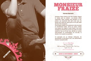 16 17
MONSIEUR
FRAIZE
jeudi 12 novembre • 20h30
Nouveau Spectacle
Monsieur Fraize revient et se met à parler ! Depuis
le temps qu’il se retient... ça promet d’être
surprenant. Alors, lorsque vous viendrez le voir,
prenez vos mouchoirs afin qu’il croie que vos
larmes sont celles de cœurs purs et non pas celles
de fous rires moqueurs.  
Personnage singulier incroyablement déconcertant
et terriblement drôle, arrivé sur scène comme
une plaque de verglas en plein désert. Une sorte
d’énigme qui décide de se livrer au public en toute
naïveté et qui, au fil des rires, dévoile un univers
ultra-sensible où s’entremêlent les non-dits, le
doute et la cruauté du quotidien.
Ce spectacle est un mélange d’absurde, de
spontanéité et par-dessus tout, une performance
d’acteur exceptionnelle.
De et avec Marc Fraize
Mise en scène Papy
1h20 sans entracte · Placement Libre · Dès 10 ans
Tarif B : 11€ - 9€
www.monsieurfraize.com
HUMOUR
©JérômeGrevaz
 