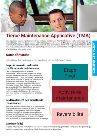 11
Tierce Maintenance Applicative (TMA)
Vous souhaitez réduire significativement vos coûts de maintenance ? Confiez la reprise ou la maintenance de vos
applications ou sites web à nos équipes ! SKYLOG c’est aussi des équipes de TMA qui assurent, en nearshore exclu-
sivement, la maintenance d’applications et de sites web pour le compte de clients PME ou grandes entreprises. Nous
nous engageons sur des indicateurs, mis à jour chaque mois, qui vous permettent de suivre précisément l’avancement
et la vélocité de votre équipe projet.
Notre démarche
L’externalisation de la maintenance de votre logiciel ou de votre site s’effectue en 3 étapes:
La prise en main du dossier
par l’équipe de maintenance
C’est la première phase d’un projet de
maintenance. Cette action est réalisée par le chef
de projet qui se rend dans vos locaux pendant une
durée déterminée (1 mois en général). Lors de cette
étape, le chef de projet va acquérir la connaissance
de toutes les applications du périmètre de
maintenance et mesurer les enjeux et la criticité
de chaque logiciel. C’est également à cette étape
que sera rédigé le Plan Qualité Projet qui décrit
l’ensemble de l’organisation mise en place, les
règles à respecter, la fréquence des réunions de
suivi et de pilotage et les indicateurs de qualité de
service.
Le déroulement des activités de
maintenance
Il s’agit de la phase opérationnelle de la maintenance.
Pendant cette phase, toutes les actions de corrections,
évolutions et optimisations sont industrialisées.
A fréquence prédéfinie, généralement une fois par
semaine, le chef de projet organise une réunion pour
effectuer le suivi opérationnel du projet. Une fois par
mois, le directeur de projet organise un comité de pilotage.
La réversibilité
L’objectif est d’assurer la formation de vos équipes par les membres de l’équipe SKYLOG sur tous les changements qui
sont intervenus pendant le déroulement de la tierce maintenance applicative.
INGENIERIEAPPLICATIVE
Etape
Pivot
Activité de
maintenance
Reversibilité
 