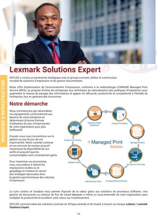 14
Lexmark Solutions Expert
SKYLOG a conclu un partenariat stratégique avec le groupe Lexmark, éditeur et constructeur
mondial de solutions d’impression et de gestion documentaire.
Notre offre d’optimisation de l’environnement d’impression, conforme à la méthodologie LEXMARK Managed Print
Service (MPS), se propose d’initier les entreprises aux techniques de rationalisation des politiques d’impression pour
augmenter la vitesse de partage des informations et gagner en efficacité, productivité et compétitivité à l’échelle de
l’entreprise, tout en générant des économies.
Le suivi continu et l’analyse nous permet d’ajouter de la valeur grâce aux solutions de processus d’affaires. Une
gestion de documents ou solution de flux de travail déployée a même un sous-ensemble de votre organisation peut
multiplier la productivité et accélérer votre retour sur investissement.
SKYLOG commercialise les solutions Lexmark en Afrique centrale et de l’ouest à travers sa marque LeXone / Lexmark
Solutions Expert
INGENIERIED’INFRASTRUCTURE
Notre démarche
Nous commençons par rationnaliser
vos équipements conformément aux
besoins de votre entreprise en
déterminant la bonne formule
d’utilisation du parc d’imprimantes
de votre organisation pour plus
d’efficacité.
Ensuite, nous nous concentrons sur la
gestion au jour le jour de vos
imprimantes. Notre contrôle continue
et nos services de soutien proactif
maximisent la disponibilité de vos
actifs et assurent que les
consommables sont correctement gérés.
Pour maximiser vos économies,
nous vous aidons à réduire les
impressions inutiles ou le
gaspillage en mettant en œuvre
des stratégies éprouvées dans
la gestion parcimonieuse des volumes
d’impression.
 