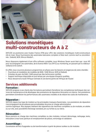 15
Solutions monétiques
multi-constructeurs de A à Z
SKYLOG se positionne avec Exatec France ATM pour offrir des solutions monétiques multi-constructeurs
clé en main. Nous fournissons des automates bancaires complets à l’état neuf, comme neuf ou recondion-
nés : Diebold, NCR, Wincor-Nixdorf…
Nous disposons également d’une offre software complète, sous Windows Seven aussi bien que sous XP,
pour accompagner ces automates, de la licence NDC+ (ou D912) au monitoring, en passant par la vidéosur-
veillance et le switch.
En effet, nous couvrons plusieurs programmes en phase avec les besoins et exigences de notre clientèle :
• Fourniture et installation de modèles de BAB / GAB Wincor, NCR et Diebold.
• Entretien du parc de DAB / GAB assuré par des techniciens certifiés
• Support technique disponible en tout temps par une équipe d’experts qualifiés.
• Nous desservons toute l’Afrique Centrale et une bonne partie de l’Afrique de l’Ouest
Services additionnels
Formation :
SKYLOG propose à ses clients des formations permettant d’améliorer les compétences techniques des ser-
vices de maintenance et de développer des prestations de réparation/rénovation en interne. Ces prestations
permettent d’améliorer les performances des automates installés et de réduire les coûts de maintenance.
Réparation :
SKYLOG répare tout type de module sur les principales marques d’automates. Les prestations de réparation
s’accompagnent de procédures personnalisables de prise en charge administrative
comme logistique. Nos équipes réalisent des réparations de machines complètes ou de modules, en atelier
ou sur site, avec possibilité d’échange standard, prix au forfait ou sur devis.
Rénovation :
Nous prenons en charge des machines complètes ou des modules, incluant démontage, nettoyage, tests,
rénovation à neuf avec peinture et remplacement de pièces, remontage et validation.
Assemblage :
Constitution de kits d’upgrades ou de transformation à partir de pièces isolées ou de modules
INGENIERIED’INFRASTRUCTURE
 