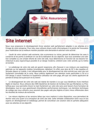 17
Site internet
Nous vous proposons le développement d’une solution web parfaitement adaptée à vos attentes et à
l’image de votre entreprise. Pour cela, nous utilisons divers outils informatiques à la pointe de l’innovation
pour matérialiser de la meilleure manière possible votre demande et valoriser votre activité :
• L’audit de votre solution web existante, site e-commerce ou vitrine, permet de déterminer les axes à
conserver et les points à améliorer en vue de la réalisation de vos objectifs. Que vous souhaitiez une créa-
tion complète ou une simple refonte de votre site web, nous déterminons en fonction de vos besoins l’ar-
chitecture la plus ergonomique possible et un design moderne, cohérent avec votre activité, qui la mettra
en lumière.
• Le webdesign de votre site web est garanti responsive, afin d’assurer à vos visiteurs une expérience
optimale sur les appareils mobiles (smartphones, tablettes). En effet, avec plus de 50 % des requêtes ef-
fectuées depuis un mobile, il est indispensable pour le développement de votre activité que votre site soit
facilement consultable de la sorte. Nous prêtons également une attention toute particulière à l’UI et à
l’UX design, à savoir l’interface et l’expérience utilisateur de votre page, afin que vos clients apprécient de
prendre le temps de la parcourir et d’y revenir.
• Le développement de votre site web est réalisé de manière à ce que vous bénéficiez d’une interface
légère et réactive. Nous utilisons des CMS (Systèmes de Gestion de Contenu) tels que Wordpress ou Pres-
taShop pour vous permettre d’avoir la main facilement sur votre site sans avoir besoin d’une formation de
développeur, tout en vous garantissant d’excellentes performances techniques. Les dernières techniques
de codage que nous utilisons vous assurent des pages web plus légères et donc mieux référencées dans
les résultats de moteurs de recherche.
• Les retours réguliers et les versions bêtas que nous mettons à votre disposition, vous permettent de
donner votre avis quant à la conception de votre site web. Cette véritable collaboration entre vous et nos
experts en développement et webdesign, permet de concrétiser une solution web en parfaite adéquation
avec vos attentes et vos objectifs
DIGITAL
 