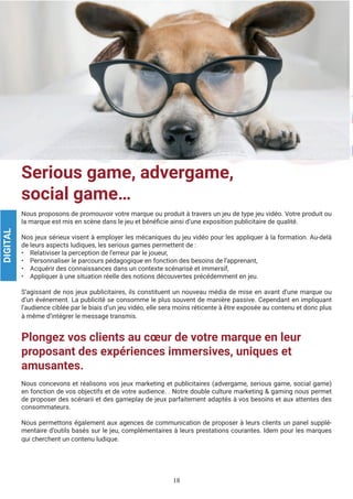 18
Serious game, advergame,
social game…
Nous proposons de promouvoir votre marque ou produit à travers un jeu de type jeu vidéo. Votre produit ou
la marque est mis en scène dans le jeu et bénéficie ainsi d’une exposition publicitaire de qualité.
Nos jeux sérieux visent à employer les mécaniques du jeu vidéo pour les appliquer à la formation. Au-delà
de leurs aspects ludiques, les serious games permettent de :
• Relativiser la perception de l’erreur par le joueur,
• Personnaliser le parcours pédagogique en fonction des besoins de l’apprenant,
• Acquérir des connaissances dans un contexte scénarisé et immersif,
• Appliquer à une situation réelle des notions découvertes précédemment en jeu.
S’agissant de nos jeux publicitaires, ils constituent un nouveau média de mise en avant d’une marque ou
d’un événement. La publicité se consomme le plus souvent de manière passive. Cependant en impliquant
l’audience ciblée par le biais d’un jeu vidéo, elle sera moins réticente à être exposée au contenu et donc plus
à même d’intégrer le message transmis.
Plongez vos clients au cœur de votre marque en leur
proposant des expériences immersives, uniques et
amusantes.
Nous concevons et réalisons vos jeux marketing et publicitaires (advergame, serious game, social game)
en fonction de vos objectifs et de votre audience. . Notre double culture marketing & gaming nous permet
de proposer des scénarii et des gameplay de jeux parfaitement adaptés à vos besoins et aux attentes des
consommateurs.
Nous permettons également aux agences de communication de proposer à leurs clients un panel supplé-
mentaire d’outils basés sur le jeu, complémentaires à leurs prestations courantes. Idem pour les marques
qui cherchent un contenu ludique.
DIGITAL
 