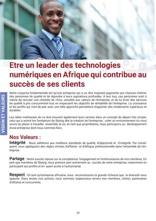 20
Etre un leader des technologies
numériques en Afrique qui contribue au
succès de ses clients
Notre croyance fondamentale est qu’une entreprise qui a un rêve inspirant augmente ses chances d’attirer
des personnes de qualité et de répondre à leurs aspirations profondes. À leur tour, ces personnes sont à
même de recruter une clientèle de choix, sensible aux valeurs de l’entreprise, et de lui livrer des services
de qualité à prix concurrentiel tout en respectant les objectifs de rentabilité de l’entreprise. La croissance
et les profits qui vont de pair avec une telle approche permettent d’apporter des rendements supérieurs et
durables.
Les idées maîtresses de ce rêve trouvent également leurs racines dans un concept de départ très simple,
celui qui a animé les fondateurs de Skylog dès la création de l’entreprise : créer un environnement où nous
avons du plaisir à travailler ensemble et où, en tant que propriétaires, nous participons au développement
d’une entreprise dont nous sommes fiers.
Nos Valeurs :
Intégrité : Nous adhérons aux meilleurs standards de qualité, d’objectivité et d’intégrité. Par consé-
quent, nous appliquons des règles strictes d’affaires et d’éthique professionnelle dans l’ensemble de l’en-
treprise.
Partage : Notre succès repose sur la compétence, l’engagement et l’enthousiasme de nos membres. En
tant que membres de Skylog, nous prenons part activement au succès de notre entreprise, notamment en
participant aux profits et en ayant accès à l’actionnariat.
Respect : En tant qu’entreprise africaine, nous reconnaissons la grande richesse que la diversité nous
apporte. Dans toutes nos actions, nous sommes respectueux envers nos membres, clients, partenaires
d’affaires et concurrents.
VISIONETVALEURS
 