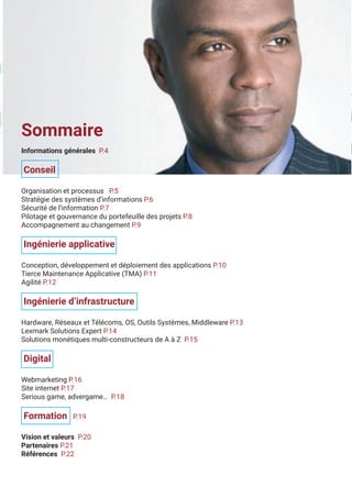 3
Sommaire
Informations générales P.4
Conseil
Organisation et processus P.5
Stratégie des systèmes d’informations P.6
Sécurité de l’information P.7
Pilotage et gouvernance du portefeuille des projets P.8
Accompagnement au changement P.9
Ingénierie applicative
Conception, développement et déploiement des applications P.10
Tierce Maintenance Applicative (TMA) P.11
Agilité P.12
Ingénierie d’infrastructure
Hardware, Réseaux et Télécoms, OS, Outils Systèmes, Middleware P.13
Lexmark Solutions Expert P.14
Solutions monétiques multi-constructeurs de A à Z P.15
Digital
Webmarketing P.16
Site internet P.17
Serious game, advergame… P.18
Formation P.19
Vision et valeurs P.20
Partenaires P.21
Références P.22
 
