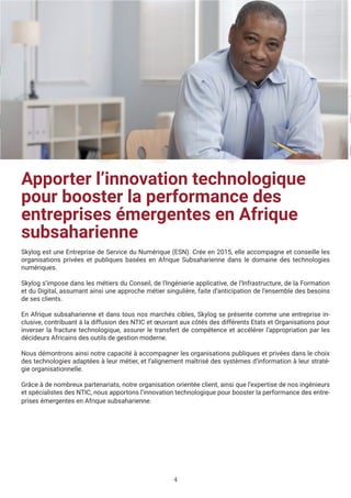 4
Apporter l’innovation technologique
pour booster la performance des
entreprises émergentes en Afrique
subsaharienne
Skylog est une Entreprise de Service du Numérique (ESN). Crée en 2015, elle accompagne et conseille les
organisations privées et publiques basées en Afrique Subsaharienne dans le domaine des technologies
numériques.
Skylog s’impose dans les métiers du Conseil, de l’Ingénierie applicative, de l’Infrastructure, de la Formation
et du Digital, assumant ainsi une approche métier singulière, faite d’anticipation de l’ensemble des besoins
de ses clients.
En Afrique subsaharienne et dans tous nos marchés cibles, Skylog se présente comme une entreprise in-
clusive, contribuant à la diffusion des NTIC et œuvrant aux côtés des différents Etats et Organisations pour
inverser la fracture technologique, assurer le transfert de compétence et accélérer l’appropriation par les
décideurs Africains des outils de gestion moderne.
Nous démontrons ainsi notre capacité à accompagner les organisations publiques et privées dans le choix
des technologies adaptées à leur métier, et l’alignement maîtrisé des systèmes d’information à leur straté-
gie organisationnelle.
Grâce à de nombreux partenariats, notre organisation orientée client, ainsi que l’expertise de nos ingénieurs
et spécialistes des NTIC, nous apportons l’innovation technologique pour booster la performance des entre-
prises émergentes en Afrique subsaharienne.
 