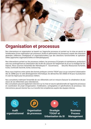5
Organisation et processus
Nos interventions en organisation se basent sur l’approche processus et portent sur la mise en œuvre ou
l’amélioration d’une organisation par processus (Audit et optimisation de processus) auprès des directions
générales (réflexions stratégiques et organisationnelles) que des directions fonctionnelles et opération-
nelles (approches organisationnelles et méthodologiques).
Nos interventions portent sur les processus métiers, les processus SI (projets et maintenance, production)
avec leur prolongement en urbanisation des SI afin de s’assurer de l’alignement du SI sur la stratégie de l’en-
treprise. Nous couvrons l’ensemble des thématiques IT : Gouvernance, Sécurité, Ressources humaines,
Coûts, Continuité d’activité, Achat, Outsourcing.
Nous nous inspirons entre autres des bonnes pratiques comme TOGAF pour ce qui concerne l’urbanisation
des SI, CMMI pour le volet développement informatique, les démarches ISO 20000 et Itil pour la production
et Lean Six Sigma pour les processus métiers.
Nos consultants maîtrisant l’ensemble de ces référentiels sont en mesure d’assurer la cohabitation de plu-
sieurs de ces référentiels sans redondances.
Nos consultants peuvent également intervenir sur la mise en œuvre opérationnelle de l’approche processus
en coordination de projet d’organisation, modélisation, cartographies et spécifications de processus. Ces
interventions peuvent donner lieu à un transfert de compétences auprès des équipes internes.
CONSEIL
Audit
organisationnel
Organisation
de processus
Stratégie
TOGAF et
Urbanisation du SI
Business
Process
Management
 