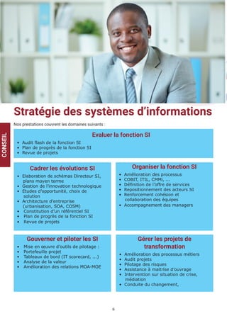 6
Stratégie des systèmes d’informations
Nos prestations couvrent les domaines suivants :
CONSEIL
Evaluer la fonction SI
• Audit flash de la fonction SI
• Plan de progrès de la fonction SI
• Revue de projets
Cadrer les évolutions SI
• Elaboration de schémas Directeur SI,
plans moyen terme
• Gestion de l’innovation technologique
• Etudes d’opportunité, choix de
solution
• Architecture d’entreprise
(urbanisation, SOA, COSM)
• Constitution d’un référentiel SI
• Plan de progrès de la fonction SI
• Revue de projets
Organiser la fonction SI
• Amélioration des processus
• COBIT, ITIL, CMMi, ...
• Définition de l’offre de services
• Repositionnement des acteurs SI
• Renforcement cohésion et
collaboration des équipes
• Accompagnement des managers
Gouverner et piloter les SI
• Mise en œuvre d’outils de pilotage :
• Portefeuille projet
• Tableaux de bord (IT scorecard, ...)
• Analyse de la valeur
• Amélioration des relations MOA-MOE
Gérer les projets de
transformation
• Amélioration des processus métiers
• Audit projets
• Pilotage des risques
• Assistance à maitrise d’ouvrage
• Intervention sur situation de crise,
médiation
• Conduite du changement,
 