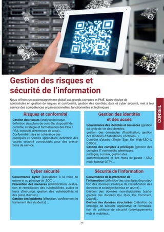 7
Gestion des risques et
sécurité de l’information
Nous offrons un accompagnement global aux grands comptes et PME. Notre équipe de
spécialistes en gestion de risques et conformité, gestion des identités, data et cyber sécurité, met à leur
service des compétences organisationnelles, fonctionnelles et techniques :
CONSEIL
Risques et conformité
Gestion des risques (analyse de risque,
définition des plans de contrôle, dispositif de
contrôle, stratégie et formalisation des PCA /
PRA, conduite d’exercices de crise)…
Conformité (mise en cohérence des
politiques et normes applicables, définition des
cadres sécurité contractuels pour des presta-
tions de service.
Gestion des identités
et des accès
Gouvernance des identités et des accès (gestion
du cycle de vie des identités,
gestion des demandes d’habilitation, gestion
des modèles d’habilitation, contrôles…).
Contrôle d’accès (Single Sign On, Web-SSO &
E-SSO)…
Gestion des comptes à privilèges (gestion des
comptes IT nominatifs, génériques,
partagés, sociaux, gestion des
authentifications et des mots de passe : SSO,
multi-facteur, OTP) …
Cyber sécurité
Gouvernance Cyber (assistance à la mise en
œuvre et au pilotage de SOC) …
Prévention des menaces (identification, évalua-
tion et remédiation des vulnérabilités, audits et
tests d’intrusion, gestion des vulnérabilités et
des plans d’action) …
Gestion des incidents (détection, confinement et
traitement des incidents) …
Sécurité de l’information
Gouvernance de la protection de
l’information (définition des stratégies de protec-
tion des données, Politique de classification des
données et stratégie de mise en œuvre)…
Gestion des données non-structurées (carto-
graphie des données Qui, Quoi, Où, Comment,
Quand)…
Gestion des données structurées (définition de
stratégie de sécurité applicative et Formalisa-
tion de politique de sécurité (développements
web et mobiles)…
 
