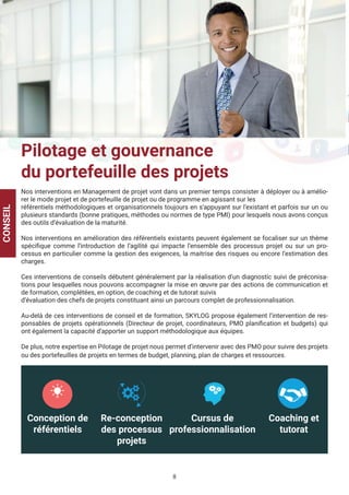 8
	
Pilotage et gouvernance
du portefeuille des projets
Nos interventions en Management de projet vont dans un premier temps consister à déployer ou à amélio-
rer le mode projet et de portefeuille de projet ou de programme en agissant sur les
référentiels méthodologiques et organisationnels toujours en s’appuyant sur l’existant et parfois sur un ou
plusieurs standards (bonne pratiques, méthodes ou normes de type PMI) pour lesquels nous avons conçus
des outils d’évaluation de la maturité.
Nos interventions en amélioration des référentiels existants peuvent également se focaliser sur un thème
spécifique comme l’introduction de l’agilité qui impacte l’ensemble des processus projet ou sur un pro-
cessus en particulier comme la gestion des exigences, la maitrise des risques ou encore l’estimation des
charges.
Ces interventions de conseils débutent généralement par la réalisation d’un diagnostic suivi de préconisa-
tions pour lesquelles nous pouvons accompagner la mise en œuvre par des actions de communication et
de formation, complétées, en option, de coaching et de tutorat suivis
d’évaluation des chefs de projets constituant ainsi un parcours complet de professionnalisation.
Au-delà de ces interventions de conseil et de formation, SKYLOG propose également l’intervention de res-
ponsables de projets opérationnels (Directeur de projet, coordinateurs, PMO planification et budgets) qui
ont également la capacité d’apporter un support méthodologique aux équipes.
De plus, notre expertise en Pilotage de projet nous permet d’intervenir avec des PMO pour suivre des projets
ou des portefeuilles de projets en termes de budget, planning, plan de charges et ressources.
CONSEIL
Conception de
référentiels
Re-conception
des processus
projets
Cursus de
professionnalisation
Coaching et
tutorat
 
