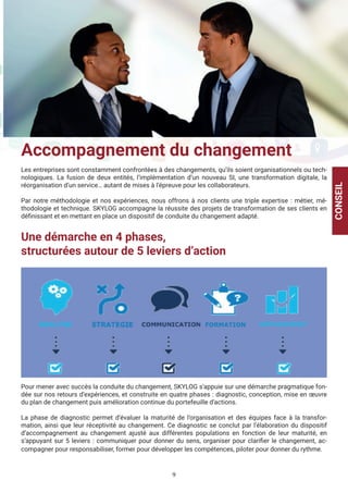 9
Accompagnement du changement
Les entreprises sont constamment confrontées à des changements, qu’ils soient organisationnels ou tech-
nologiques. La fusion de deux entités, l’implémentation d’un nouveau SI, une transformation digitale, la
réorganisation d’un service… autant de mises à l’épreuve pour les collaborateurs.
Par notre méthodologie et nos expériences, nous offrons à nos clients une triple expertise : métier, mé-
thodologie et technique. SKYLOG accompagne la réussite des projets de transformation de ses clients en
définissant et en mettant en place un dispositif de conduite du changement adapté.
Une démarche en 4 phases,
structurées autour de 5 leviers d’action
Pour mener avec succès la conduite du changement, SKYLOG s’appuie sur une démarche pragmatique fon-
dée sur nos retours d’expériences, et construite en quatre phases : diagnostic, conception, mise en œuvre
du plan de changement puis amélioration continue du portefeuille d’actions.
La phase de diagnostic permet d’évaluer la maturité de l’organisation et des équipes face à la transfor-
mation, ainsi que leur réceptivité au changement. Ce diagnostic se conclut par l’élaboration du dispositif
d’accompagnement au changement ajusté aux différentes populations en fonction de leur maturité, en
s’appuyant sur 5 leviers : communiquer pour donner du sens, organiser pour clarifier le changement, ac-
compagner pour responsabiliser, former pour développer les compétences, piloter pour donner du rythme.
CONSEIL
 