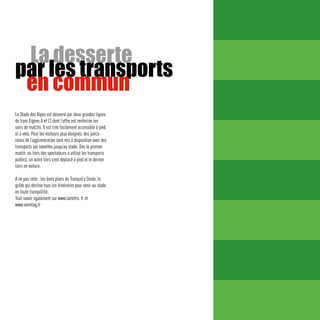 La desserte
par les transports
 en commun
Le Stade des Alpes est desservi par deux grandes lignes
de tram (lignes A et C) dont l’offre est renforcée les
soirs de matchs. Il est très facilement accessible à pied
et à vélo. Pour les visiteurs plus éloignés, des parcs-
relais de l’agglomération sont mis à disposition avec des
transports par navettes jusqu’au stade. Dès le premier
match, un tiers des spectateurs a utilisé les transports
publics, un autre tiers s’est déplacé à pied et le dernier
tiers en voiture.

A ne pas rater : les bons plans du Tranquil’o Stade, le
guide qui décline tous les itinéraires pour venir au stade
en toute tranquillité.
Tout savoir également sur www.lamétro. fr et
www.semitag.fr
 