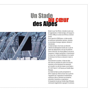 Un Stade
       au cœur
 des Alpes
      Bordant le parc Paul Mistral, à Grenoble en plein cœur
      de l’agglomération, le Stade des Alpes a été inauguré le
      15 février 2008 par la victoire du GF38 face à Clermont-
      Ferrand.
      D’une capacité de 20 000 places, ce stade accueille
      de nombreuses manifestations sportives, culturelles
      ou économiques d’envergure régionale, nationale et
      internationale.
      Le Stade des Alpes s’inscrit dans une démarche
      cohérente de développement durable avec un plan de
      gestion des déplacements et une part de production
      interne d’électricité. Ses formes galbées et ses jeux de
      transparence l’intègrent parfaitement à l’environnement.
      Par temps clair, la chaîne de Belledonne et les massifs
      de Chartreuse et du Vercors se dessinent à travers la
      verrière.
      Particulièrement accessible, le Stade des Alpes
      offre toutes les prestations de confort et de sécurité
      nécessaires au bon déroulement des évènements
      qu’il accueille. Les coûts des travaux se sont élevés à
      73,7 m€ HT dont 61,1 m€ financés par Grenoble-Alpes-
      Métropole.
      Si le Stade des Alpes accueille principalement le
      GF38, il propose par ailleurs de louer tout ou partie de
      l’équipement pour l’organisation de manifestations,
      conférences, galas ou séminaires aux entreprises,
      collectivités, associations ou organisateurs.
      Cet équipement est géré par Grenoble-Alpes-Métropole,
      communauté d’agglomération regroupant 26 communes.
 