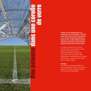 Une pelouse dans une corolle
                   de verre
                                Compact, avec une esthétique basée sur la
                                transparence et des formes galbées, le Stade des
                                Alpes s’intègre en douceur dans l’environnement.
  Photo Métro/Gérard Madada




                                Au cœur du parc Paul Mistral agrandi jusqu’aux
                                berges de l’Isère, le stade privilégie la proximité
                                entre joueurs et spectateurs. Seuls huit mètres
                                séparent le premier rang de la ligne de touche !

                                Les architectes ont favorisé le bois, l’acier et le
                                verre afin de laisser circuler la lumière et ouvrir les
                                perspectives sur le paysage environnant.
                                Implanté dans l’alignement du boulevard Jean
                                Pain, le stade fut conçu avec l’objectif d’intégrer
                                harmonieusement à l’environnement naturel un bel objet
                                urbain. Pari gagné : où que l’on soit assis le regard se
                                porte sur un massif montagneux.

                                Écologique…
                                Pour améliorer la consommation énergétique, des
                                panneaux photovoltaïques, installés sur le versant sud,
                                produisent de l’électricité, revendue au distributeur
                                local, Gaz Electricité de Grenoble (GEG).
  Photo Métro/Mathieu Chessel
 