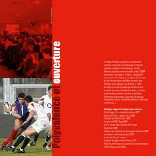Photo Métro/Mathieu Chessel



Polyvalence et ouverture              Le Stade des Alpes accueille les manifestations
                                      sportives, culturelles et économiques d’envergure
                                      régionale, nationale et internationale. Doté de
                                      tribunes et gradins pouvant accueillir jusqu’à 20 000
                                      spectateurs, voire jusqu’à 25 000 en configuration
                                      spectacle/concert, d’espaces réceptifs, de seize loges
                                      qui font de ces endroits des lieux de rendez-vous
                                      d’affaires aussi atypiques que discrets, le Stade
                                      des Alpes est le lieu privilégié par excellence pour
                                      accueillir tous types d’évènements publics et privés :
                                      manifestations sportives, concerts et spectacles,
                                      évènements économiques, associatifs ou spéciaux
                                      (expositions, forums, assemblées générales, séminaires,
                                      conférences…).

                                      Quelques temps forts depuis son ouverture :
                                      Match Rugby France Angleterre (février 2008),
                                      Match Foot France Equateur (mai 2008)
                                      Critérium du Dauphiné (juin 2008)
                                      Congrès du MEDEF (juin 2008)
                                      Les 20 ans de l’Agence Locale de l’Energie
                                      (septembre 2008)
                                      Colloque sur l’insertion des handicapés (novembre 2008)
   Photo Ciel Studio/Jacques Robert




                                      Les Assises de l’Energie (janvier 2009)
                                      Forum Bien-être (27 février)
                                      Trophées TAG de la mobilité (février 2009)
                                      Palmarès des entreprises iséroises les plus dynamiques,
                                      CGPME/Renault (avril 2009).
 