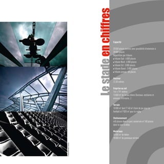 Le stade en chiffres
                                                Capacité

                                                20 068 places assises avec possibilité d’extension à
                                                28 000 places
                                                Répartition par tribune :
                                                w tribune Sud : 4 000 places

                                                w tribune Nord : 6 000 places

                                                w tribune Est : 5 000 places

                                                w tribune Ouest : 5 000 places

                                                w tribune presse : 68 places



                                                Hauteur
                                                22,50 mètres

                                                Emprise au sol
                                                144 x 191 mètres
                                                13 000 m2 de locaux divers (bureaux, vestiaires et
                                                annexes, infirmerie…)

                                                Terrain
                                                10 000 m2 dont 7 140 m2 d’aire de jeu pour le
                                                football et 7 820 m2 pour le rugby

                                                Stationnement
                                                440 places dans le parc souterrain et 160 places
                                                dans le parc à vélos

                                                Matériaux
                                                30 000 m3 de béton
                                                18 000 m2 de panneaux verriers
Photos/Bernard Ciancia
 