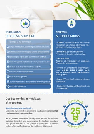 Des économies immédiates
et mesurées.
•Réduction de votre facture énergie :
Assécher les murs permet de rentabiliser le chauffage en économisant 20
à 25% de consommation énergétique.
Les maçonneries anciennes de forte épaisseur, victimes de remontées
capillaires demandent une consommation de chauffage importante
alors que des murs secs et sains (par voie de conséquence l’air ambiant
également) se chauffent beaucoup plus rapidement et facilement.
Normes
& certifications
• ICNIRP : Recommandations pour limiter
l’exposition aux champs électriques, ma-
gnétiques et électromagnétiques.
• 1999/519/EC par décrêt 1066/2001
Protection du domaine radioélectrique
• UNE-EN-50366
Appareils électroménagers et analogues.
Champs électromagnétiques
• Normes de compatibilité électromagné-
tique UNE-EN 61000-6-3:2007 partie
6-3, IEC 61000-6-3:2006, UNE-61000-6-
1:2007 partie 6.
• Norme FCC pour des équipements d’usage
domestique
• Équipement fabriqué conformément à la
norme ISO 9001
10 raisons
de choisir STOP-ONE
1
3
2
4
5
6
7
8
9
10
Traite la cause du problème et non les effets.
Traite l’intégralité des batiments : murs, sols et sous-sol.
Simple d’installation, aucune dégradation des structures
Technique la plus économique.
Efficacité plus rapide grâce à une émission continue
25 ans d’expérience sur les traitements électromagnétiques
Fabrication européenne.
Faible puissance-non nocif pour la santé (produit certifié)
Coûts de chauffage réduit
Convient à toute taille de bâtiment
 