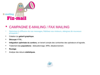 •   CAMPAGNE E-MAILING / FAX MAILING
•   Optimisez la diffusion de vos messages, fidélisez vos visiteurs, atteignez de nouveaux
    prospects !
•   Création du gabarit graphique.
•   Découpe HTML.
•   Intégration optimisée du contenu, en tenant compte des contraintes des opérateurs et logiciels.
•   Traitement des populations : dédoublonnage, NPAI, désabonnement.
•   Routage.
•   Analyse des retours statistiques.
 
