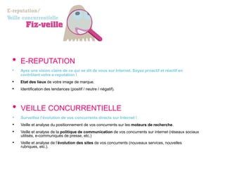 •   E-REPUTATION
•   Ayez une vision claire de ce qui se dit de vous sur Internet. Soyez proactif et réactif en
    contrôlant votre e-reputation !
•   Etat des lieux de votre image de marque.
•   Identification des tendances (positif / neutre / négatif).




•   VEILLE CONCURRENTIELLE
•   Surveillez l’évolution de vos concurrents directs sur Internet !
•   Veille et analyse du positionnement de vos concurrents sur les moteurs de recherche.
•   Veille et analyse de la politique de communication de vos concurrents sur internet (réseaux sociaux
    utilisés, e-communiqués de presse, etc.)
•   Veille et analyse de l’évolution des sites de vos concurrents (nouveaux services, nouvelles
    rubriques, etc.).
 