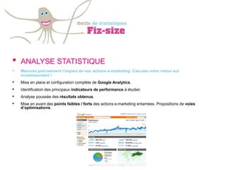 •   ANALYSE STATISTIQUE
•   Mesurez précisément l’impact de vos actions e-marketing. Calculez votre retour sur
    investissement !
•   Mise en place et configuration complète de Google Analytics.
•   Identification des principaux indicateurs de performance à étudier.
•   Analyse poussée des résultats obtenus.
•   Mise en avant des points faibles / forts des actions e-marketing entamées. Propositions de voies
    d’optimisations.
 