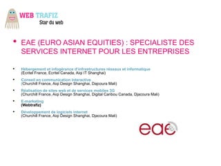 •   EAE (EURO ASIAN EQUITIES) : SPECIALISTE DES
    SERVICES INTERNET POUR LES ENTREPRISES

•   Hébergement et infogérance d’infrastructures réseaux et informatique
    (Ecritel France, Ecritel Canada, Aiqi IT Shanghai)
•   Conseil en communication interactive
    (Churchill France, Aiqi Design Shanghai, Dajcoura Mali)
•   Réalisation de sites web et de services mobiles 3G
    (Churchill France, Aiqi Design Shanghai, Digital Caribou Canada, Djacoura Mali)
•   E-marketing
    (Webtrafiz)
•   Développement de logiciels internet
    (Churchill France, Aiqi Design Shanghai, Djacoura Mali)
 