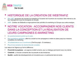 •    HISTORIQUE DE LA CREATION DE WEBTRAFIZ
•    Dés 1997, lancement de l’activité d’e-marketing à l’occasion de l’ouverture de nouveaux sites internet ou de
     leur hébergement sous les enseignes du Groupe.
•    2006 : Création de Webtrafiz et regroupement des activités d’e-marketing du Groupe sous cette enseigne.


•    NOTRE VOCATION : ACCOMPAGNER NOS CLIENTS
     DANS LA CONCEPTION ET LA REALISATION DE
     LEURS CAMPAGNES E-MARKETING
•    Un positionnement centré sur le web.
•    Des prestations globales, allant du conseil sur les campagnes à mettre en place jusqu’aux missions
     complètes d’e-marketing.
•    10 collaborateurs sur 3 continents (Chef de projet – E-marketeur).
•    Plus d’une centaine de clients Grands comptes.
Les valeurs de l’Agence qui font la différence :
•    Proximité & souplesse : une agence à taille humaine, pour un dialogue permanent avec nos clients.
•    Créativité : à l’écoute constante des nouveautés et des tendances.
•    Qualité : qualité des développements et innovations pour un partenariat dans la durée.
 