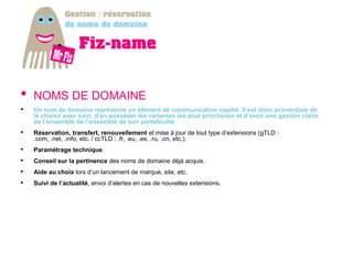 •   NOMS DE DOMAINE
•   Un nom de domaine représente un élément de communication capital. Il est donc primordiale de
    le choisir avec soin, d’en posséder les variantes les plus prioritaires et d’avoir une gestion claire
    de l’ensemble de l’ensemble de son portefeuille.
•   Réservation, transfert, renouvellement et mise à jour de tout type d’extensions (gTLD :
    .com, .net, .info, etc. / ccTLD : .fr, .eu, .es, .ru, .cn, etc.).
•   Paramétrage technique.
•   Conseil sur la pertinence des noms de domaine déjà acquis.
•   Aide au choix lors d’un lancement de marque, site, etc.
•   Suivi de l’actualité, envoi d’alertes en cas de nouvelles extensions.
 