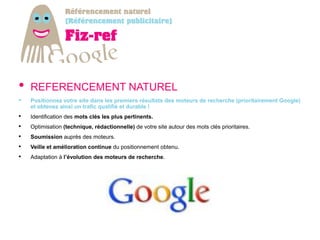 •   REFERENCEMENT NATUREL
•   Positionnez votre site dans les premiers résultats des moteurs de recherche (prioritairement Google)
    et obtenez ainsi un trafic qualifié et durable !
•   Identification des mots clés les plus pertinents.
•   Optimisation (technique, rédactionnelle) de votre site autour des mots clés prioritaires.
•   Soumission auprès des moteurs.
•   Veille et amélioration continue du positionnement obtenu.
•   Adaptation à l’évolution des moteurs de recherche.
 