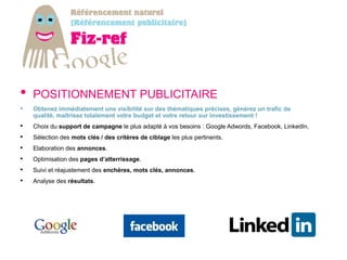 •   POSITIONNEMENT PUBLICITAIRE
•   Obtenez immédiatement une visibilité sur des thématiques précises, générez un trafic de
    qualité, maîtrisez totalement votre budget et votre retour sur investissement !
•   Choix du support de campagne le plus adapté à vos besoins : Google Adwords, Facebook, LinkedIn.
•   Sélection des mots clés / des critères de ciblage les plus pertinents.
•   Elaboration des annonces.
•   Optimisation des pages d’atterrissage.
•   Suivi et réajustement des enchères, mots clés, annonces.
•   Analyse des résultats.
 