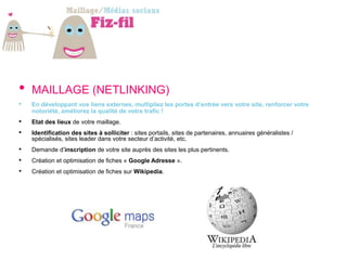 •   MAILLAGE (NETLINKING)
•   En développant vos liens externes, multipliez les portes d’entrée vers votre site, renforcer votre
    notoriété, améliorez la qualité de votre trafic !
•   Etat des lieux de votre maillage.
•   Identification des sites à solliciter : sites portails, sites de partenaires, annuaires généralistes /
    spécialisés, sites leader dans votre secteur d’activité, etc.
•   Demande d’inscription de votre site auprès des sites les plus pertinents.
•   Création et optimisation de fiches « Google Adresse ».
•   Création et optimisation de fiches sur Wikipedia.
 