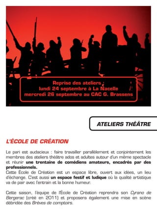 Reprise des ateliers :
              lundi 24 septembre à La Nacelle
         mercredi 26 septembre au CAC G. Brassens




                                              ATELIERS THéâTRE


L’éCOLE DE CRéATION
Le pari est audacieux : faire travailler parallèlement et conjointement les
membres des ateliers théâtre ados et adultes autour d’un même spectacle
et réunir une trentaine de comédiens amateurs, encadrés par des
professionnels.
Cette école de Création est un espace libre, ouvert aux idées, un lieu
d’échange. C’est aussi un espace festif et ludique où la qualité artistique
va de pair avec l’entrain et la bonne humeur.

Cette saison, l’équipe de l’école de Création reprendra son Cyrano de
Bergerac (créé en 2011) et proposera également une mise en scène
débridée des Brèves de comptoirs.
 