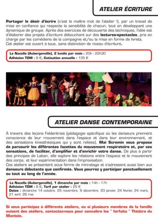 ATELIER éCRITURE

Partager le désir d’écrire (c’est le maître mot de l’atelier !), par un travail de
mise en confiance qui respecte la sensibilité de chacun, tout en développant une
dynamique de groupe. Après des exercices de découverte des techniques, l’idée est
d’élaborer des projets d’écriture débouchant sur des lectures-spectacles, pris en
charge par les comédiens de la compagnie et/ou la mise en forme de livrets.
Cet atelier est ouvert à tous, sans distinction de niveau d’écriture.

 La Nacelle (Aubergenville), 2 lundis par mois : 20h - 22h30
 Adhésion TDM : 8 €, Cotisation annuelle : 135 €




                             ATELIER DANSE CONTEMPORAINE
à travers des leçons Feldenkrais (pédagogie spécifique où les danseurs prennent
conscience de leur mouvement dans l’espace et dans leur environnement, et
des sensations kinesthésiques qui y sont reliées), Maï Scremin vous propose
de parcourir les différentes facettes du mouvement respiratoire et, par ces
sensations, de faciliter, d’amplifier et d’enrichir votre danse. De plus à partir
des principes de Laban, elle explore les relations entre l’espace et le mouvement
des corps, et leur expérimentation dans l’improvisation.
Ces ateliers se présentent sous forme de mini-stage et s’adressent aussi bien aux
danseurs débutants que confirmés. Vous pourrez y participer ponctuellement
ou tout au long de l’année.

 La Nacelle (Aubergenville), 1 dimanche par mois : 14h - 17h
 Adhésion TDM : 8 €, Tarif par atelier : 25 €
 Dates : dimanche 14 octobre, 25 novembre, 9 décembre, 20 janvier, 24 février, 24 mars,
 21 avril, 26 mai.


Si vous participez à différents ateliers, ou si plusieurs membres de la famille
suivent des ateliers, contactez-nous pour connaître les " forfaits " Théâtre du
Mantois.
 